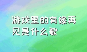 游戏里的有缘再见是什么歌