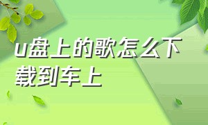 u盘上的歌怎么下载到车上（u盘怎么下载免费歌曲放到车上去）