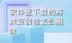 软件里下载的游戏安装包怎么删除