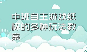 中班自主游戏纸杯的多种玩法教案