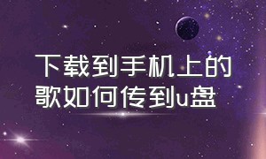 下载到手机上的歌如何传到u盘（手机上下载的歌曲怎样传到u盘）