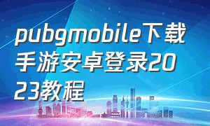 pubgmobile下载手游安卓登录2023教程（pubgmobile官方网站下载入口）