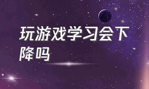 玩游戏学习会下降吗（玩游戏对学习有没有影响）