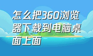 怎么把360浏览器下载到电脑桌面上面（电脑怎样下载360浏览器到桌面）