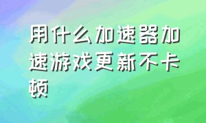 用什么加速器加速游戏更新不卡顿