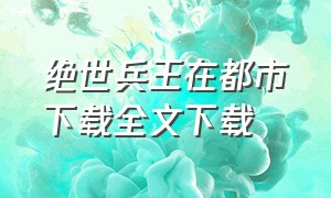 绝世兵王在都市下载全文下载（绝世兵王）