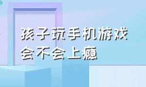 孩子玩手机游戏会不会上瘾（孩子玩手机上瘾脾气暴躁怎么办）