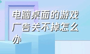 电脑桌面的游戏广告关不掉怎么办