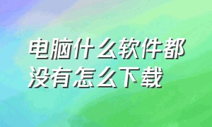 电脑什么软件都没有怎么下载（电脑什么东西都没了怎么下载软件）