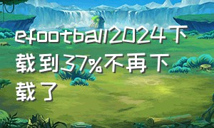 efootball2024下载到37%不再下载了（efootball2022 下载）