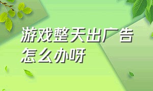 游戏整天出广告怎么办呀