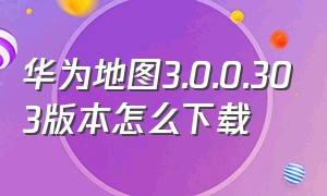 华为地图3.0.0.303版本怎么下载（华为地图app下载）