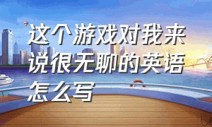 这个游戏对我来说很无聊的英语怎么写