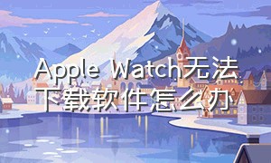 Apple Watch无法下载软件怎么办（Apple Watch为什么下载不了软件）