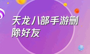 天龙八部手游删除好友（天龙八部手游删除好友他知道吗怎么删）