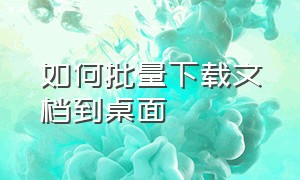 如何批量下载文档到桌面（如何批量下载文档到桌面显示）