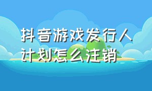 抖音游戏发行人计划怎么注销