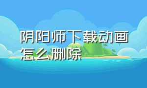 阴阳师下载动画怎么删除