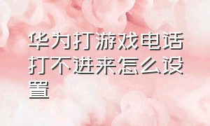 华为打游戏电话打不进来怎么设置（华为打游戏怎么关闭接打电话跳转）