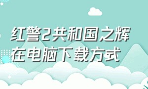 红警2共和国之辉在电脑下载方式（电脑下载红警2共和国之辉教程）