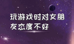 玩游戏时对女朋友态度不好（玩游戏时对女朋友态度不好正常吗）