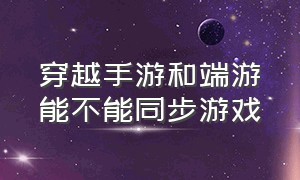 穿越手游和端游能不能同步游戏（穿越手游安卓和苹果可以一起玩不）