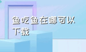 鱼吃鱼在哪可以下载（鱼吃鱼下载链接入口）