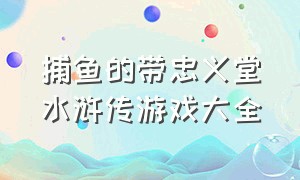 捕鱼的带忠义堂水浒传游戏大全（忠义堂水浒捕鱼游戏入口）