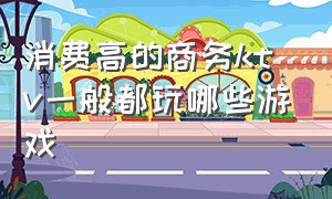 消费高的商务ktv一般都玩哪些游戏