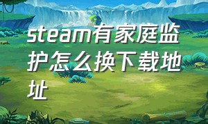 steam有家庭监护怎么换下载地址