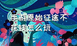 手游原始征途不花钱怎么玩