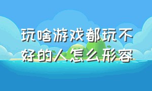 玩啥游戏都玩不好的人怎么形容（天天玩游戏的人怎么形容）