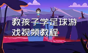 教孩子学足球游戏视频教程（教孩子学足球游戏视频教程大全）