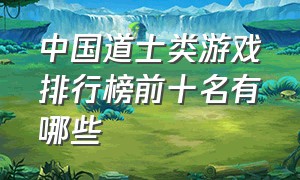 中国道士类游戏排行榜前十名有哪些（全网最火的道士游戏叫什么名字）