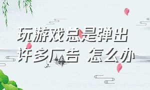 玩游戏总是弹出许多广告 怎么办