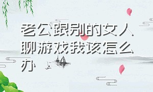 老公跟别的女人聊游戏我该怎么办