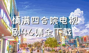 情满四合院电视剧46集全下载（情满四合院46集免费）