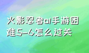 火影忍者ol手游困难5-6怎么过关（火影忍者ol手游远征）