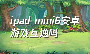 ipad mini6安卓游戏互通吗（ipad mini 6游戏适配名单）