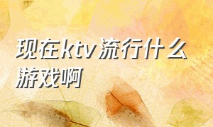 现在ktv流行什么游戏啊（ktv常玩的十种游戏）