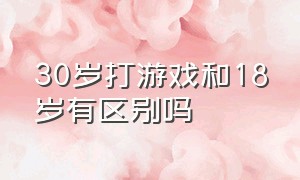 30岁打游戏和18岁有区别吗