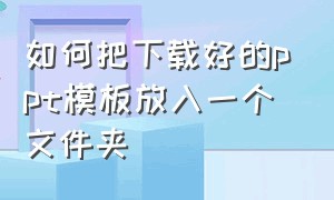 如何把下载好的ppt模板放入一个文件夹（怎么把下载的ppt模板收藏成自己的）