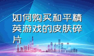 如何购买和平精英游戏的皮肤碎片（如何购买和平精英游戏的皮肤碎片视频）