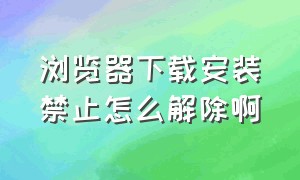 浏览器下载安装禁止怎么解除啊（浏览器下载安装禁止怎么解除啊手机）