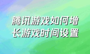 腾讯游戏如何增长游戏时间设置（腾讯游戏怎么改掉两个小时限制）