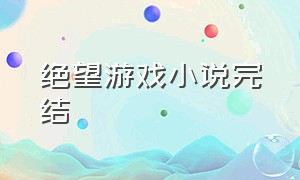 绝望游戏小说完结（绝望游戏小说完结了没有）