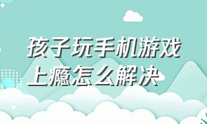 孩子玩手机游戏上瘾怎么解决