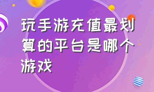 玩手游充值最划算的平台是哪个游戏（最优惠的游戏充值平台手游排行榜）