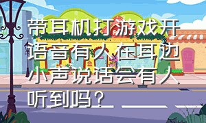 带耳机打游戏开语音有人在耳边小声说话会有人听到吗?