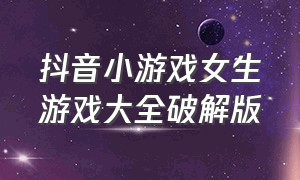 抖音小游戏女生游戏大全破解版（抖音小游戏女生游戏大全破解版安装）